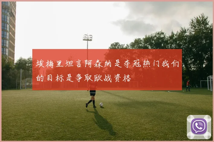 埃梅里坦言阿森纳是夺冠热门我们的目标是争取欧战资格