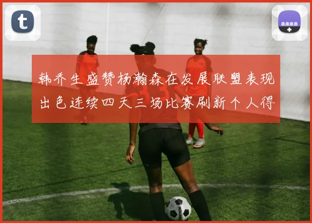 韩乔生盛赞杨瀚森在发展联盟表现出色连续四天三场比赛刷新个人得分与篮板纪录