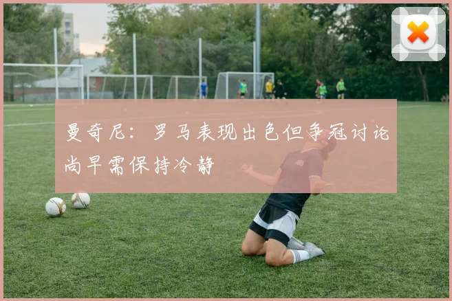 曼奇尼：罗马表现出色但争冠讨论尚早需保持冷静