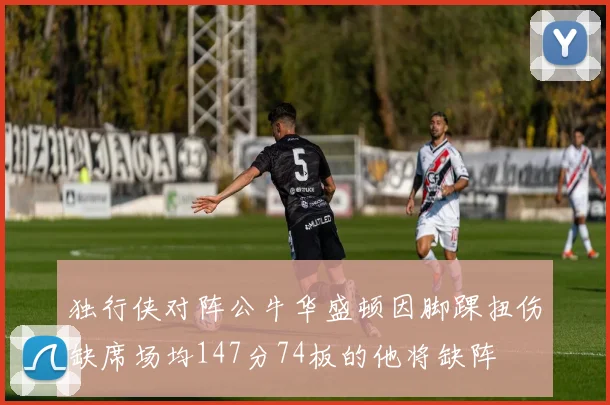 独行侠对阵公牛华盛顿因脚踝扭伤缺席场均147分74板的他将缺阵