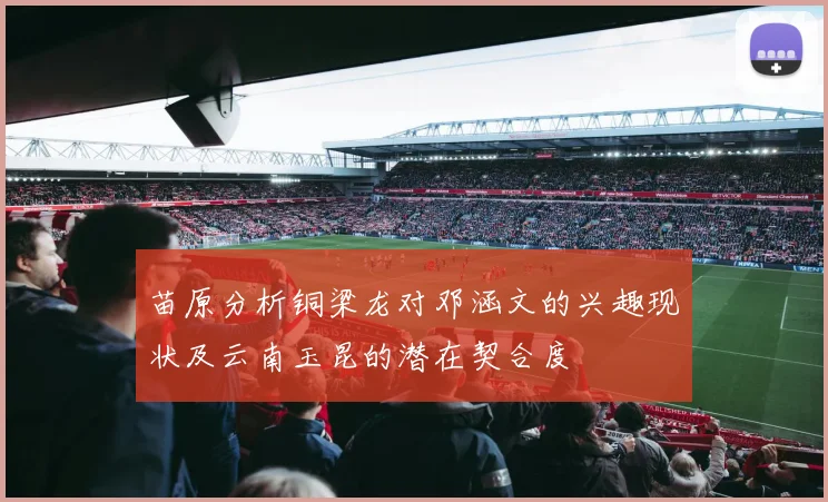 苗原分析铜梁龙对邓涵文的兴趣现状及云南玉昆的潜在契合度