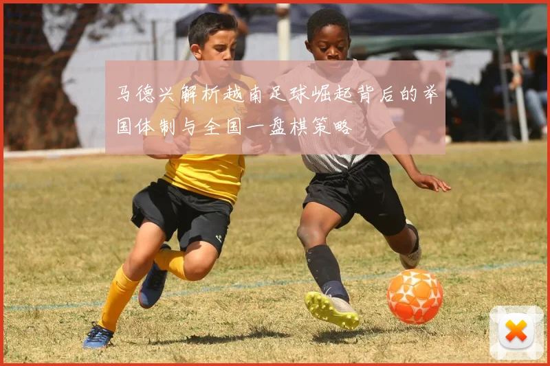 马德兴解析越南足球崛起背后的举国体制与全国一盘棋策略