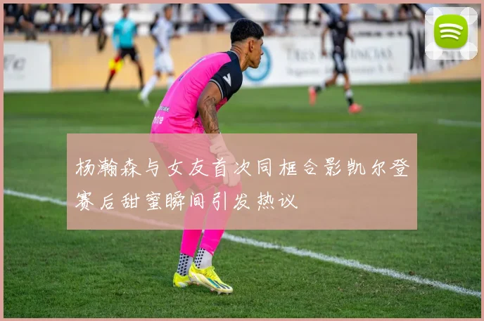杨瀚森与女友首次同框合影凯尔登赛后甜蜜瞬间引发热议