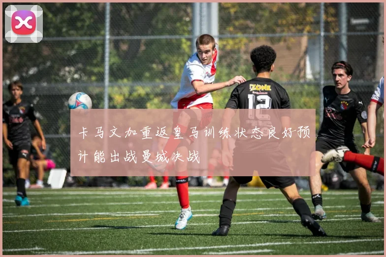卡马文加重返皇马训练状态良好预计能出战曼城决战