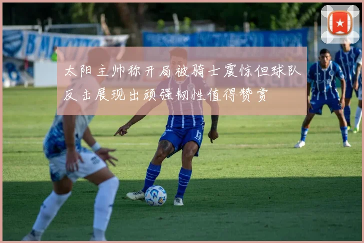 太阳主帅称开局被骑士震惊但球队反击展现出顽强韧性值得赞赏