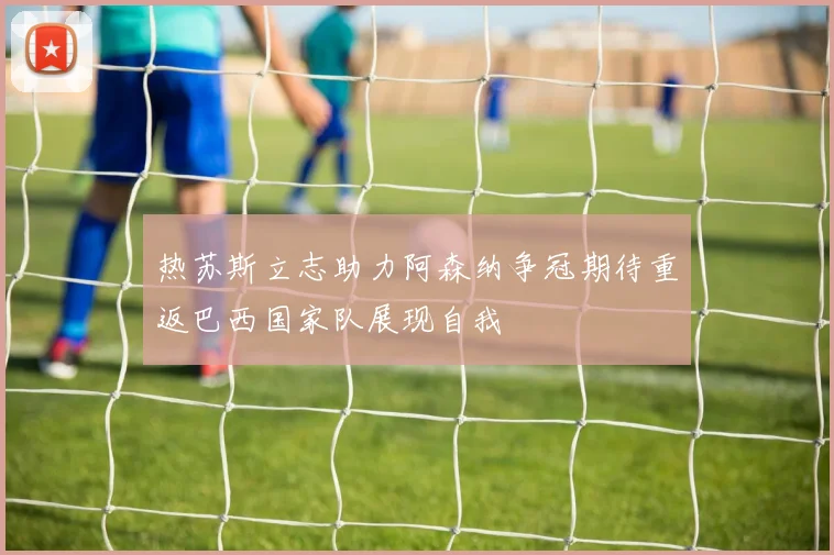 热苏斯立志助力阿森纳争冠期待重返巴西国家队展现自我
