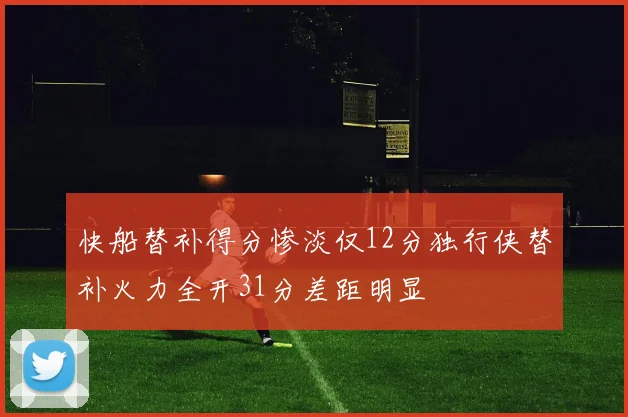 快船替补得分惨淡仅12分独行侠替补火力全开31分差距明显