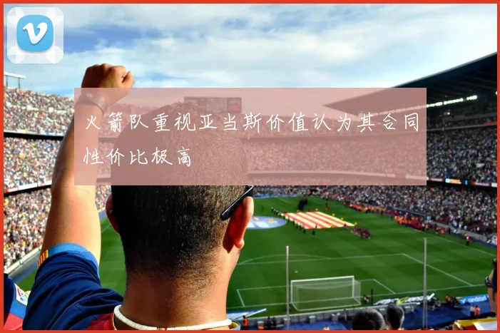 火箭队重视亚当斯价值认为其合同性价比极高
