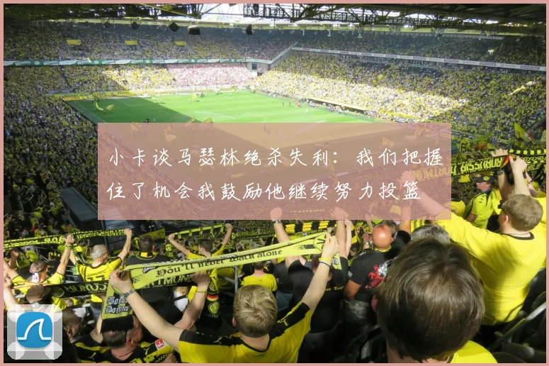 小卡谈马瑟林绝杀失利：我们把握住了机会我鼓励他继续努力投篮