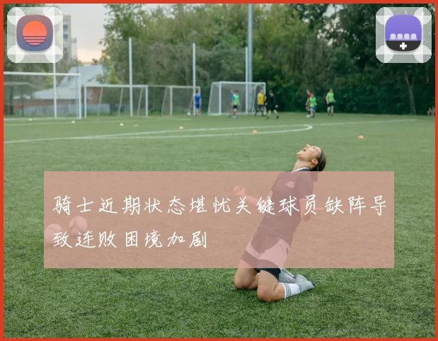 骑士近期状态堪忧关键球员缺阵导致连败困境加剧