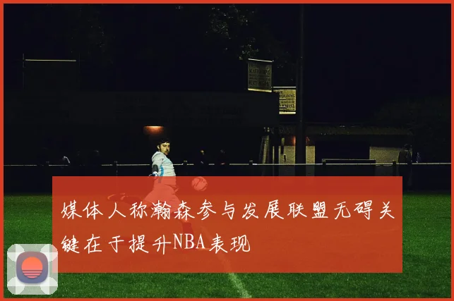 媒体人称瀚森参与发展联盟无碍关键在于提升NBA表现