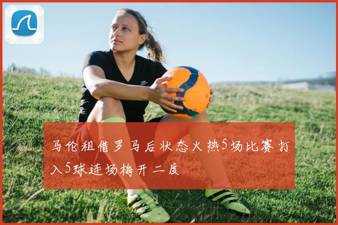 马伦租借罗马后状态火热5场比赛打入5球连场梅开二度